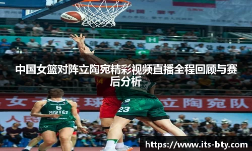 中国女篮对阵立陶宛精彩视频直播全程回顾与赛后分析