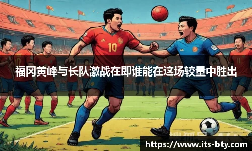 福冈黄峰与长队激战在即谁能在这场较量中胜出